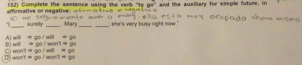 Complete the sentence using the verb “to qº'' and the auxiliary for simple future, in
affirmative or negative:
“|_ surely _. Mary_ _; she's very busy right now."
A) will go/w go
B) will go/ go
C) won't ao/v go
D) won't go / won't ac