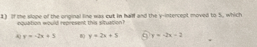 If the slope of the original line was cut in half and the y-intercept moved to 5, which
equation would represent this situation?
A) y=-2x+5 8) y=2x+S 9 y=-2x-2