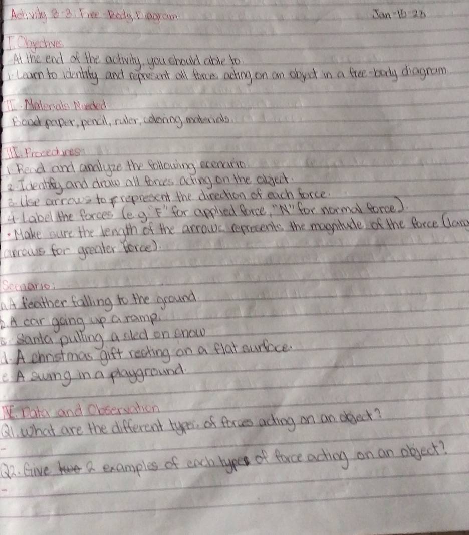 Achvily 83. Free Didy Diagram Jan 10 26 
I Obyectives 
At the end of the activity, you should able to 
Learn to identity and represint all forces aching on an object in a free body diagram 
TI. Materals Noeded 
bood paper, pencil, ruler, coloring materials. 
I1. Procedhures 
Read and analyze the following exenario 
2. Ideality and draw all forus acting on the abject 
B. Use arrows to prepresent the diredtion of each force. 
4Label the forces (e g F' for appled force, "N"for normal force ). 
Make sure the length of the arrows reprecents the magnitude of the force Clarg 
arrows for greater force) 
Scenario: 
AA feather falling to the ground 
6. A car going up a ramp. 
Santa pulling a sled on snow 
1. A christmas gift reating on a flat surface. 
e A swing in a playground. 
. Data and Obsersation 
⑧1. what are the different typer, of forces acting on an oject? 
O2. Give a examples of each hype of force actiog on an object?