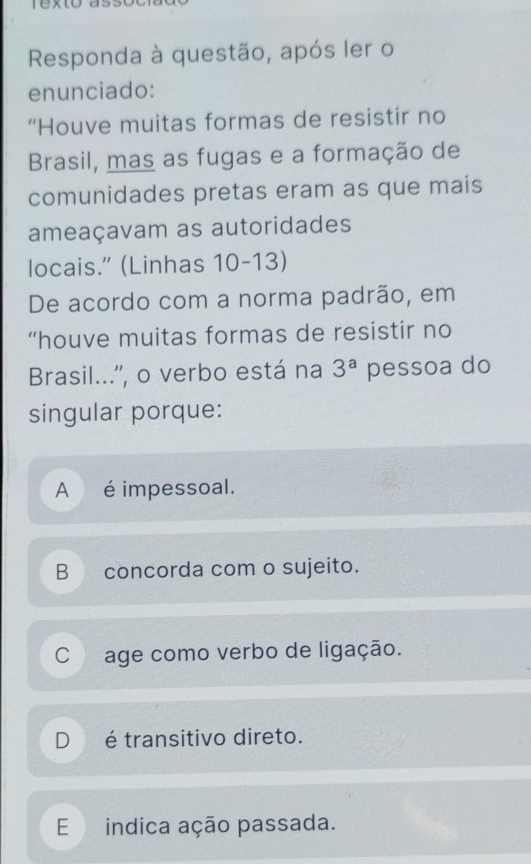 Responda à questão, após ler o
enunciado:
“Houve muitas formas de resistir no
Brasil, mas as fugas e a formação de
comunidades pretas eram as que mais
ameaçavam as autoridades
locais." (Linhas 10-13)
De acordo com a norma padrão, em
“houve muitas formas de resistir no
Brasil...'', o verbo está na 3^a pessoa do
singular porque:
A é impessoal.
B concorda com o sujeito.
C age como verbo de ligação.
D é transitivo direto.
E indica ação passada.