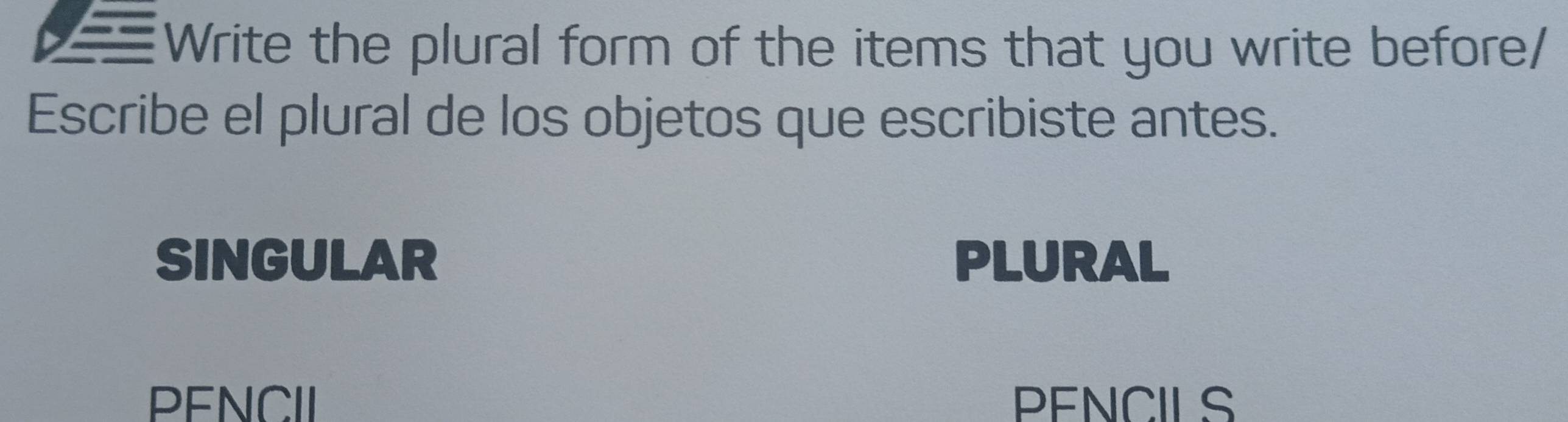 Write the plural form of the items that you write before/
Escribe el plural de los objetos que escribiste antes.
SINGULAR PLURAL
PENCII PENCILS