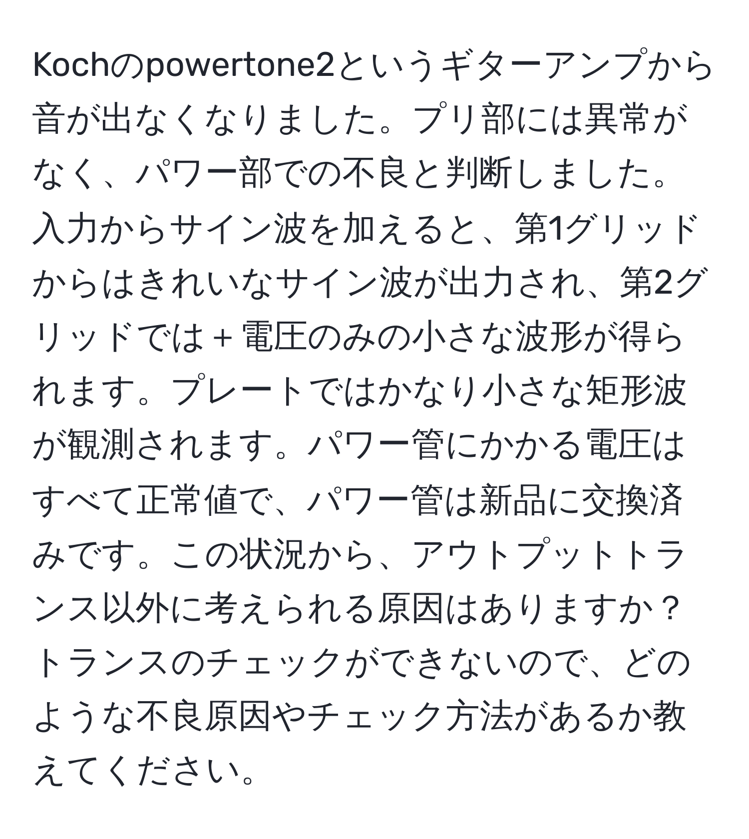 Kochのpowertone2というギターアンプから音が出なくなりました。プリ部には異常がなく、パワー部での不良と判断しました。入力からサイン波を加えると、第1グリッドからはきれいなサイン波が出力され、第2グリッドでは＋電圧のみの小さな波形が得られます。プレートではかなり小さな矩形波が観測されます。パワー管にかかる電圧はすべて正常値で、パワー管は新品に交換済みです。この状況から、アウトプットトランス以外に考えられる原因はありますか？トランスのチェックができないので、どのような不良原因やチェック方法があるか教えてください。