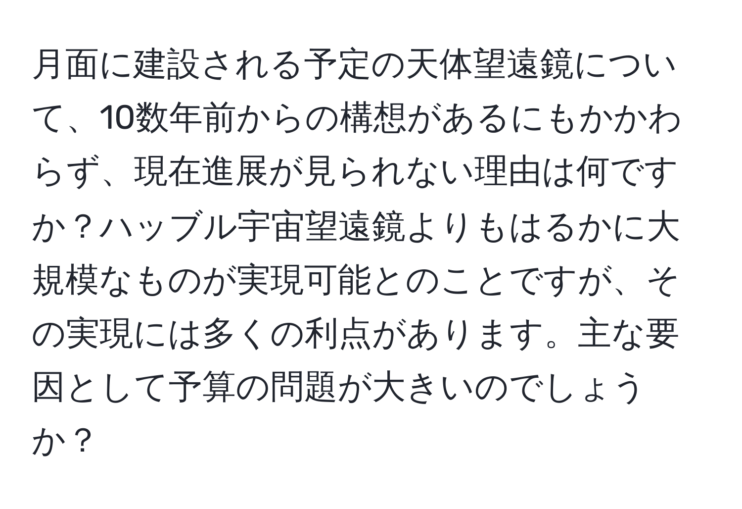 月面に建設される予定の天体望遠鏡について、10数年前からの構想があるにもかかわらず、現在進展が見られない理由は何ですか？ハッブル宇宙望遠鏡よりもはるかに大規模なものが実現可能とのことですが、その実現には多くの利点があります。主な要因として予算の問題が大きいのでしょうか？