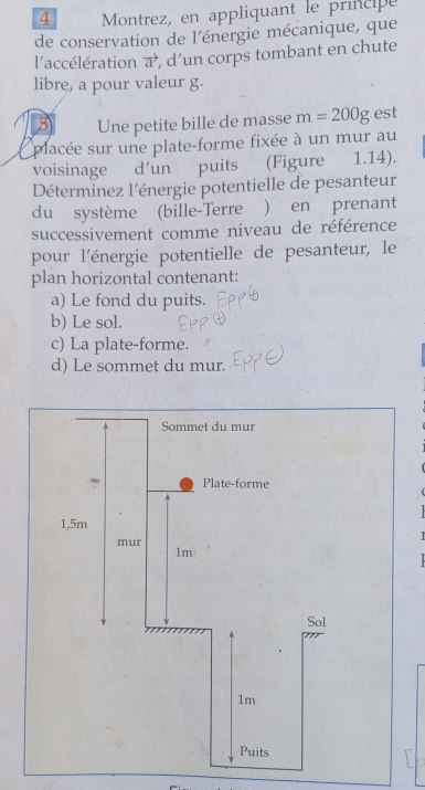 Montrez, en appliquant le principe 
de conservation de l'énergie mécanique, que 
l’accélération a’, d’un corps tombant en chute 
libre, a pour valeur g. 
Une petite bille de masse m=200g est 
placée sur une plate-forme fixée à un mur au 
voisinage d'un puits (Figure 1.14). 
Déterminez l'énergie potentielle de pesanteur 
du système (bille-Terre ) en prenant 
successivement comme niveau de référence 
pour l'énergie potentielle de pesanteur, le 
plan horizontal contenant: 
a) Le fond du puits. 
b) Le sol. 
c) La plate-forme. 
d) Le sommet du mur.