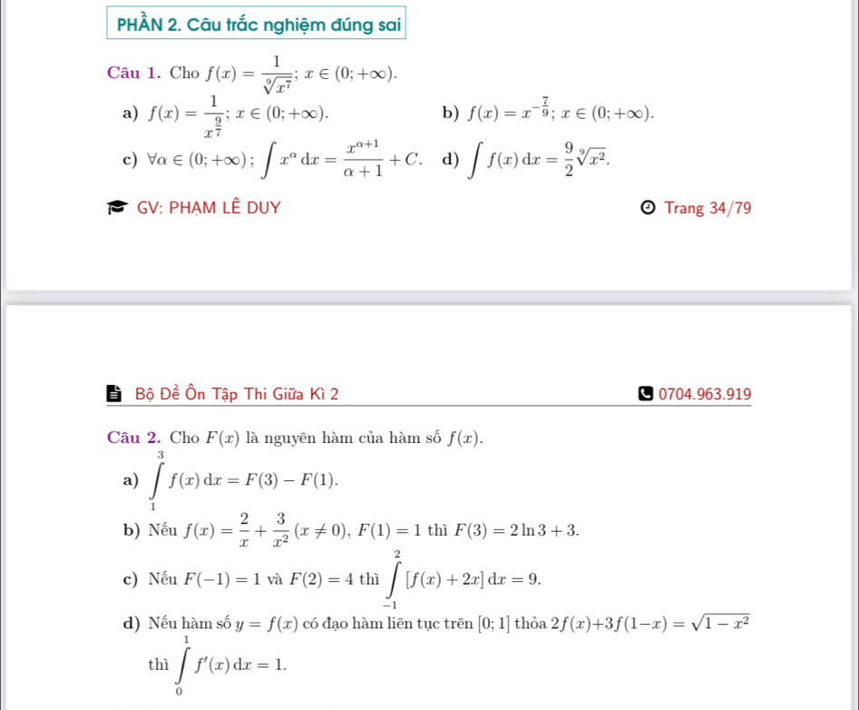 PHÀN 2. Câu trắc nghiệm đúng sai
Câu 1. Cho f(x)= 1/sqrt[9](x^7) ; x∈ (0;+∈fty ).
a) f(x)=frac 1x^(frac 9)7; x∈ (0;+∈fty ).
b) f(x)=x^(-frac 7)9; x∈ (0;+∈fty ).
c) forall alpha ∈ (0;+∈fty ); ∈t x^(alpha)dx= (x^(alpha +1))/alpha +1 +C. d) ∈t f(x)dx= 9/2 sqrt[9](x^2). 
GV: PHẠM LÊ DUY Trang 34/79
Bộ Đề Ôn Tập Thi Giữa Kì 2 0704.963.919
Câu 2. Cho F(x) là nguyên hàm của hàm số f(x).
a) ∈tlimits _1^(9f(x)dx=F(3)-F(1).
b) Nếu f(x)=frac 2)x+ 3/x^2 (x!= 0), F(1)=1 thì F(3)=2ln 3+3.
c) Nếu F(-1)=1 và F(2)=4 thì ∈tlimits _(-1)^2[f(x)+2x]dx=9.
d) Nếu hàm số y=f(x) có đạo hàm liên tục trên [0;1] thỏa 2f(x)+3f(1-x)=sqrt(1-x^2)
thì ∈tlimits _0^1f'(x)dx=1.