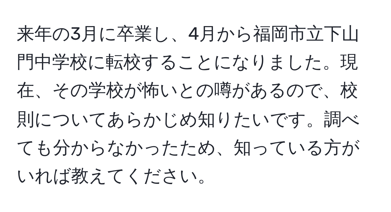 来年の3月に卒業し、4月から福岡市立下山門中学校に転校することになりました。現在、その学校が怖いとの噂があるので、校則についてあらかじめ知りたいです。調べても分からなかったため、知っている方がいれば教えてください。