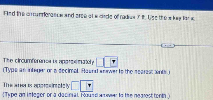 Find the circumference and area of a circle of radius 7 ft. Use the π key for π. 
The circumference is approximately □
(Type an integer or a decimal. Round answer to the nearest tenth.) 
The area is approximately □ 
(Type an integer or a decimal. Round answer to the nearest tenth.)