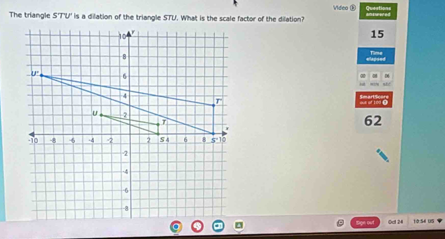 Video 0 Questions 
The triangle S'T'U' is a dilation of the triangle STU. What is the scale factor of the dilation? answered
10 y
15
Time 
8 etapsed
U'
6
00 08 06
MTN s2/ 
4 SmartScore 
T' 
out of 100 T 
U 2
T
62
x
10 -8 -6 -4 -2 2 S 4 6 8 _ 5'10
-2
-4
-6
-8
Sign out 0c 24 10:54 US