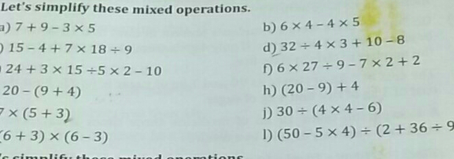 Let's simplify these mixed operations.
a) 7+9-3* 5 b) 6* 4-4* 5
15-4+7* 18/ 9
d) 32/ 4* 3+10-8
24+3* 15/ 5* 2-10
f) 6* 27/ 9-7* 2+2
20-(9+4)
h) (20-9)+4
7* (5+3)
30/ (4* 4-6)
(6+3)* (6-3)
1) (50-5* 4)/ (2+36/ 9