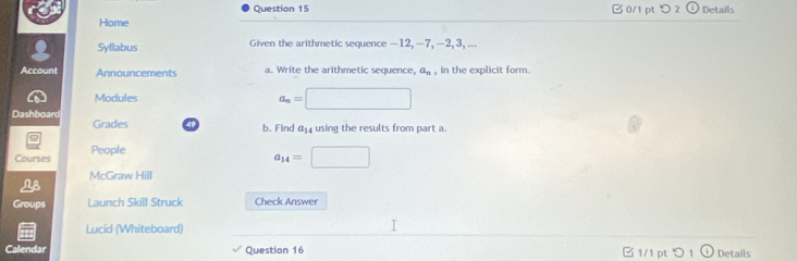 > 2 Details 
Home 
Syllabus Given the arithmetic sequence —12, —7, —2, 3, ... 
Account Announcements a. Write the arithmetic sequence, a_n , in the explicit form. 
Modules a_n=□
Dashboard Grades 49 b. Find 414 using the results from part a. 
9 
Courses People
_14=□
McGraw Hill 
Groups Launch Skill Struck Check Answer 
Lucid (Whiteboard) 
Calendar Question 16 1/1 pt つ 1 ①Details