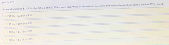 (01.04 LC)
A taxicab charges $1.45 for the flat fee and $0.55 for each mile. Write an inequality to determine how many miles Ariel can travel if she has $35 to spend
$1.45+$0.55x=$35
$1.45+$0.55x=$35
$0.55+$1.45x=$35
$0.55+$1.45x=$35