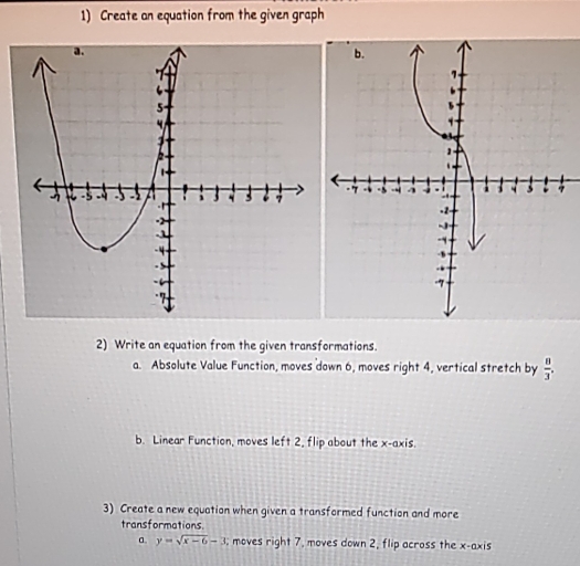 Create an equation from the given graph 

2) Write an equation from the given transformations. 
a. Absolute Value Function, moves down 6, moves right 4, vertical stretch by  8/3 . 
b. Linear Function, moves left 2, flip about the x-axis. 
3) Create a new equation when given a transformed function and more 
transformations. 
a. y=sqrt(x-6)-3 moves right 7, moves down 2, flip across the x-axis