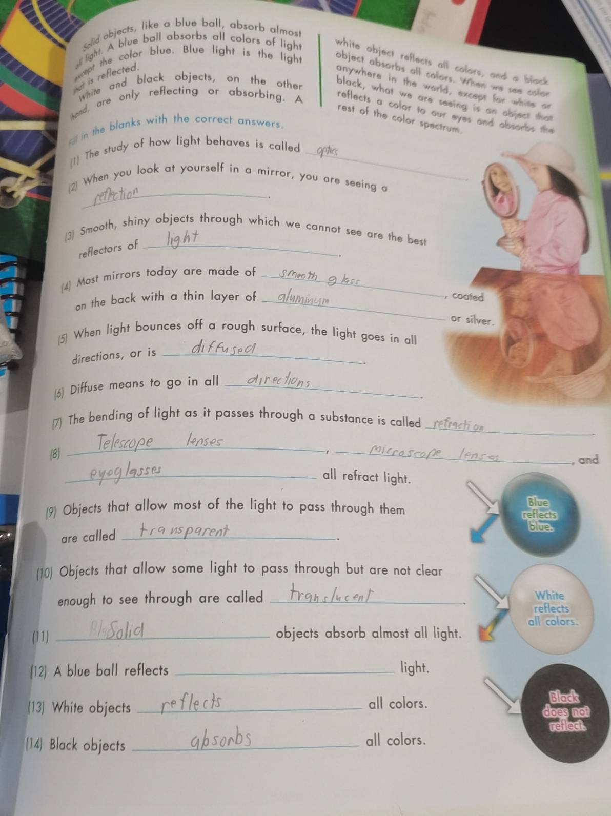 Solid objects, like a blue ball, absorb almost 
sll light. A blue ball absorbs all colors of light 
white object reflects all colors, and a black 
hat is reflected . 
except the color blue. Blue light is the light object absorbs all colors. When we sen car 
White and black objects, on the other 
anywhere in the world, except for while or 
black, what we are seeing is an object that 
hand, are only reflecting or absorbing. A 
reflects a color to our eyes and absorbs the 
rest of the color spectrum. 
_ in the blanks with the correct answers. 
[1] The study of how light behaves is called_ 
_ 
(2) When you look at yourself in a mirror, you are seeing a 
(3) Smooth, shiny objects through which we cannot see are the best 
reflectors of_ 
. 
(4] Most mirrors today are made of_ 
on the back with a thin layer of _,coated 
or silver. 
[5] When light bounces off a rough surface, the light goes in all 
directions, or is_ 
. 
(6) Diffuse means to go in all_ 
_ 
(7) The bending of light as it passes through a substance is called 
(8) 
_ 
_1 
, and 
_all refract light. 
Blue 
(9) Objects that allow most of the light to pass through them reflects 
blues 
are called_ 
. 
(10) Objects that allow some light to pass through but are not clear 
enough to see through are called _White 
reflects 
all colors. 
(11) _objects absorb almost all light. 
(12) A blue ball reflects _light. 
(13) White objects _all colors. Black 
does not 
reflect. 
(14) Black objects _all colors.
