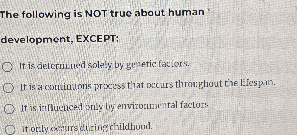 The following is NOT true about human *
1
development, EXCEPT:
It is determined solely by genetic factors.
It is a continuous process that occurs throughout the lifespan.
It is influenced only by environmental factors
It only occurs during childhood.