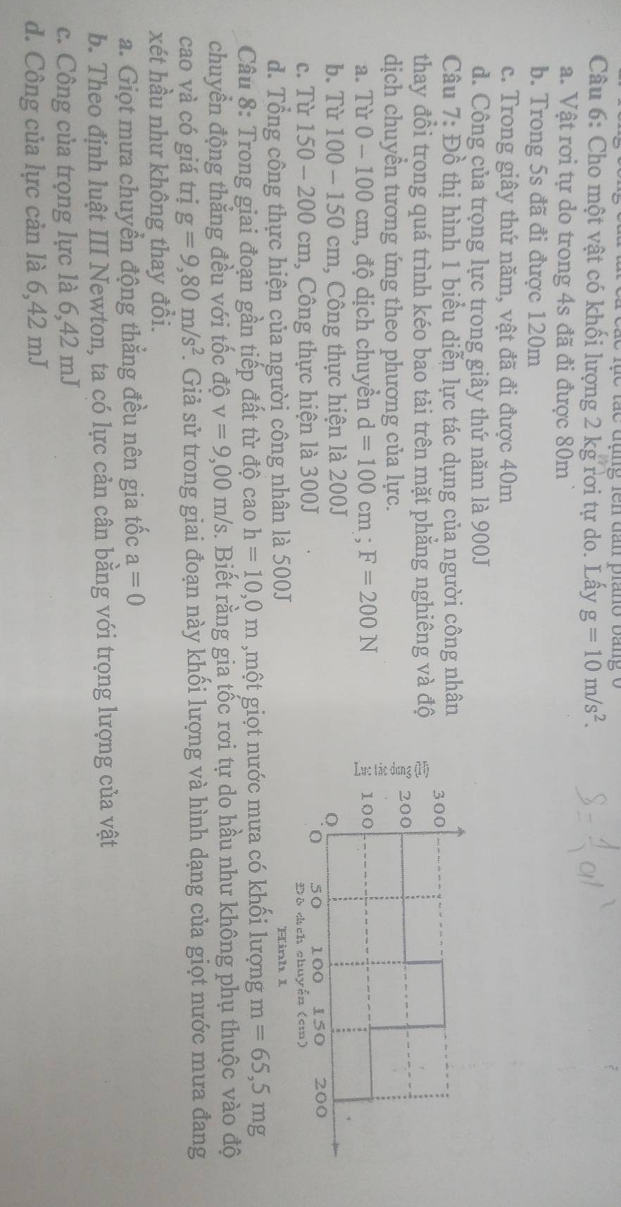 ụe  tãc đụng fên dần prano bang o
Câu 6: Cho một vật có khối lượng 2 kg rơi tự do. Lấy g=10m/s^2.
a. Vật rơi tự do trong 4s đã đi được 80m
b. Trong 5s đã đi được 120m
c. Trong giây thứ năm, vật đã đi được 40m
d. Công của trọng lực trong giây thứ năm là 900J
Câu 7:Dhat o thị hình 1 biểu diễn lực tác dụng của người công nhân 
thay đổi trong quá trình kéo bao tải trên mặt phẳng nghiêng và độ
dịch chuyền tương ứng theo phượng của lực.
a. Từ 0 - 100 cm, độ dịch chuyển d=100cm;F=200N
b. Từ 100 - 150 cm, Công thực hiện là 200J
c. Từ 150 - 200 cm, Công thực hiện là 300J
d. Tổng công thực hiện của người công nhân là 500J Hinh 1
Câu 8: Trong giai đoạn gần tiếp đất từ độ cao h=10,0m ,một giọt nước mưa có khối lượng m=65,5mg
chuyền động thắng đều với tốc độ v=9,00m/s. Biết rằng gia tốc rơi tự do hầu như không phụ thuộc vào độ
cao và có giá trị g=9,80m/s^2. Giả sử trong giai đoạn này khối lượng và hình dạng của giọt nước mưa đang
xét hầu như không thay đổi.
a. Giọt mưa chuyển động thẳng đều nên gia tốc a=0
b. Theo định luật III Newton, ta có lực cản cân bằng với trọng lượng của vật
c. Công của trọng lực là 6,42 mJ
d. Công của lực cản là 6,42 mJ