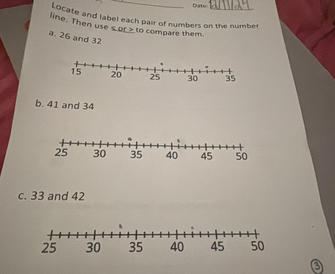 Date: 
Locate and label each pair of numbers on the number 
line. Then use or to compare them. 
a. 26 and 32
b. 41 and 34
c. 33 and 42
a