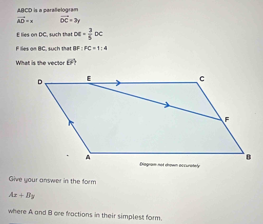 ABCD is a parallelogram
vector AD=x vector DC=3y
E lies on DC, such that DE= 3/5 DC
F lies on BC, such that BF:FC=1:4
What is the vector vector EF
Give your answer in the form
Ax+By
where A and B are fractions in their simplest form.