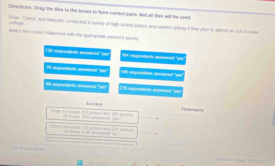 Directions: Drag the tiles to the boxes to form correct pairs. Not all tiles will be used.
coliege.
Brian, Cheryl, and Malcolm conducted a survey of high school juniors and seniors asking if they plan to attend an out-of-state
Match the correct statement with the appropriate person's survey
126 respondents answered 'yes' 164 respondents answered 'yes'
76 respondents answered 'yes'' 146 respondents answered 'yes'
69 respondents answered 'yes' 276 respondents answered 'yes'
Surveys Statements
Brian surveyed 200 juniors and 160 seniors
Of those, 35% answered "yes."
Cheryl surveyed 125 juniors and 220 seniors
Of those, 0.80 answered ''no''
Mtalenim cuniouad 106 sninze and 915 canine
7 of 10 Answered
Sesslon Score: 71% (5/7)