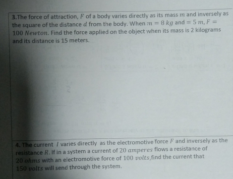 The force of attraction, F of a body varies directly as its mass m and inversely as 
the square of the distance d from the body. When m=8kg and =5m, F=
100 Newton. Find the force applied on the object when its mass is 2 kilograms
and its distance is 15 meters. 
4. The current 7 varies directly as the electromotive force F and inversely as the 
resistance R. If in a system a current of 20 amperes flows a resistance of
20 ohms with an electromotive force of 100 volts,find the current that
150 polts will send through the system.