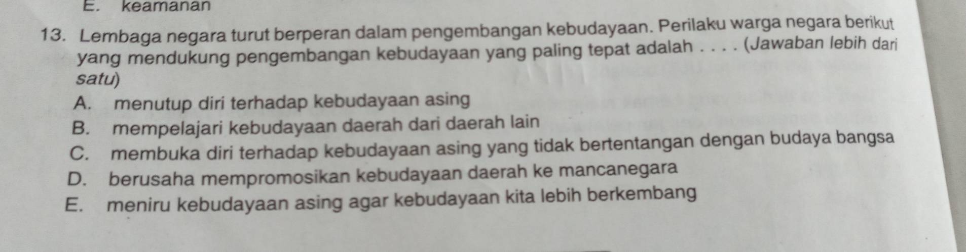 keamanan
13. Lembaga negara turut berperan dalam pengembangan kebudayaan. Perilaku warga negara berikut
yang mendukung pengembangan kebudayaan yang paling tepat adalah . . . . (Jawaban lebih dari
satu)
A. menutup diri terhadap kebudayaan asing
B. mempelajari kebudayaan daerah dari daerah lain
C. membuka diri terhadap kebudayaan asing yang tidak bertentangan dengan budaya bangsa
D. berusaha mempromosikan kebudayaan daerah ke mancanegara
E. meniru kebudayaan asing agar kebudayaan kita lebih berkembang