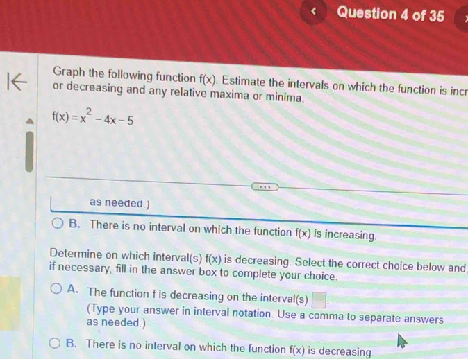 Graph the following function f(x). Estimate the intervals on which the function is incr
or decreasing and any relative maxima or minima.
f(x)=x^2-4x-5
as needed.)
B. There is no interval on which the function f(x) is increasing.
Determine on which interval(s) f x is decreasing. Select the correct choice below and
if necessary, fill in the answer box to complete your choice.
A. The function f is decreasing on the interval(s) □. 
(Type your answer in interval notation. Use a comma to separate answers
as needed.)
B. There is no interval on which the function f(x) is decreasing.