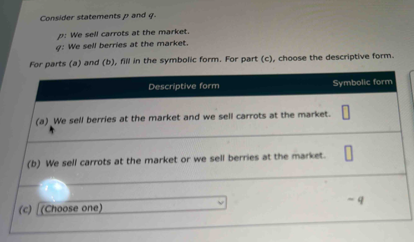 Consider statements p and q. 
p: We sell carrots at the market. 
g: We sell berries at the market. 
For parts (a) and (b), fill in the symbolic form. For part (c), choose the descriptive form.