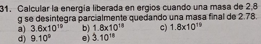 Calcular la energía liberada en ergios cuando una masa de 2,8
g se desintegra parcialmente quedando una masa final de 2.78.
a) 3.6* 10^(19) b) 1.8* 10^(18) c) 1.8* 10^(19)
d) 9.10^9 e) 3.10^(18)