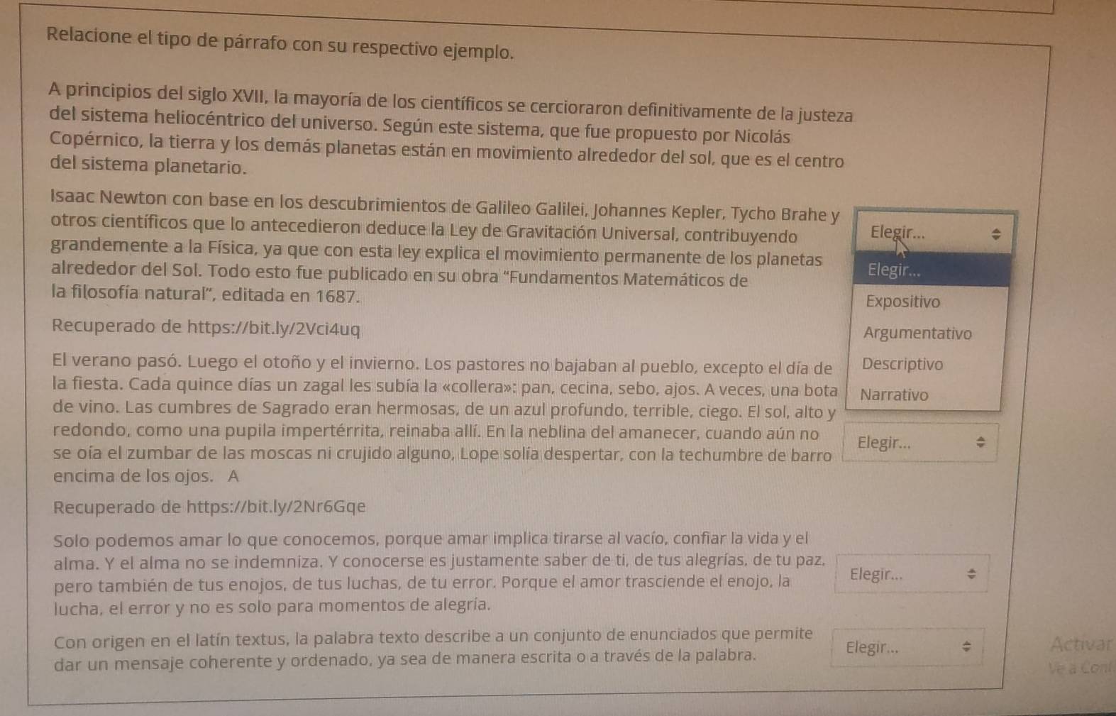 Relacione el tipo de párrafo con su respectivo ejemplo.
A principios del siglo XVII, la mayoría de los científicos se cercioraron definitivamente de la justeza
del sistema heliocéntrico del universo. Según este sistema, que fue propuesto por Nicolás
Copérnico, la tierra y los demás planetas están en movimiento alrededor del sol, que es el centro
del sistema planetario.
Isaac Newton con base en los descubrimientos de Galileo Galilei, Johannes Kepler, Tycho Brahe y
otros científicos que lo antecedieron deduce la Ley de Gravitación Universal, contribuyendo Elegir...
grandemente a la Física, ya que con esta ley explica el movimiento permanente de los planetas Elegir...
alrededor del Sol. Todo esto fue publicado en su obra “Fundamentos Matemáticos de
la filosofía natural', editada en 1687.
Expositivo
Recuperado de https://bit.ly/2Vci4uq Argumentativo
El verano pasó. Luego el otoño y el invierno. Los pastores no bajaban al pueblo, excepto el día de Descriptivo
la fiesta. Cada quince días un zagal les subía la «collera»: pan, cecina, sebo, ajos. A veces, una bota Narrativo
de vino. Las cumbres de Sagrado eran hermosas, de un azul profundo, terrible, ciego. El sol, alto y
redondo, como una pupila impertérrita, reinaba allí. En la neblina del amanecer, cuando aún no
se oía el zumbar de las moscas ni crujido alguno, Lope solía despertar, con la techumbre de barro Elegir...
encima de los ojos. A
Recuperado de https://bit.ly/2Nr6Gqe
Solo podemos amar lo que conocemos, porque amar implica tirarse al vacío, confiar la vida y el
alma. Y el alma no se indemniza. Y conocerse es justamente saber de ti, de tus alegrías, de tu paz,
pero también de tus enojos, de tus luchas, de tu error. Porque el amor trasciende el enojo, la Elegir...
lucha, el error y no es solo para momentos de alegría.
Con origen en el latín textus, la palabra texto describe a un conjunto de enunciados que permite Elegir... ;
Activar
dar un mensaje coherente y ordenado, ya sea de manera escrita o a través de la palabra.
Ve a Conl