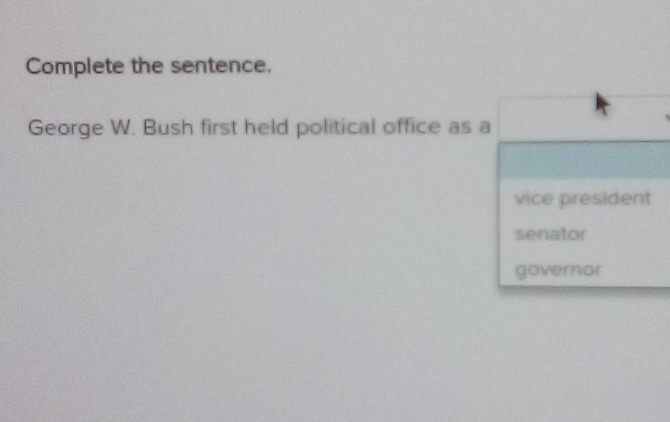 Complete the sentence. 
George W. Bush first held political office as a 
vice president 
senator 
governor