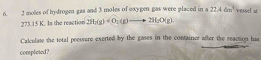 2 moles of hydrogen gas and 3 moles of oxygen gas were placed in a 22.4dm^3 vessel at
273.15 K. In the reaction 2H_2(g)+O_2(g)to 2H_2O(g). 
Calculate the total pressure exerted by the gases in the container after the reaction has 
completed?