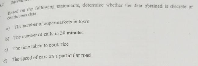 Introdl 
continuous data. Based on the following statements, determine whether the data obtained is discrete or 
a) The number of supermarkets in town 
b) The number of calls in 30 minutes
c) The time taken to cook rice 
d) The speed of cars on a particular road