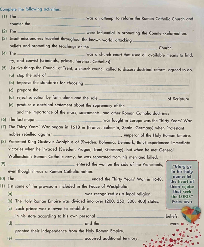 Complete the following activities. 
(1) The _was an attempt to reform the Roman Catholic Church and 
counter the_ 
. 
(2) The _were influential in promoting the Counter-Reformation. 
(3) Jesuit missionaries traveled throughout the known world, attacking_ 
beliefs and promoting the teachings of the _Church. 
(4) The _was a church court that used all available means to find, 
try, and convict (criminals, priests, heretics, Catholics). 
(5) List five things the Council of Trent, a church council called to discuss doctrinal reform, agreed to do. 
(a) stop the sale of_ 
(b) improve the standards for choosing_ 
(c) prepare the_ 
(d) reject salvation by faith alone and the sole _of Scripture 
(e) produce a doctrinal statement about the supremacy of the_ 
and the importance of the mass, sacraments, and other Roman Catholic doctrines 
(6) The last major _war fought in Europe was the Thirty Years' War. 
(7) The Thirty Years' War began in 1618 in (France, Bohemia, Spain, Germany) when Protestant 
nobles rebelled against _, emperor of the Holy Roman Empire. 
(8) Protestant King Gustavus Adolphus of (Sweden, Bohemia, Denmark, Italy) experienced immediate 
victories when he invaded (Sweden, Prague, Trent, Germany), but when he met General 
Wallenstein's Roman Catholic army, he was separated from his men and killed. 
(9) _entered the war on the side of the Protestants, "Glory ye 
even though it was a Roman Catholic nation. in his holy 
name: let 
10) The _ended the Thirty Years' War in 1648. the heart of 
11) List some of the provisions included in the Peace of Westphalia. them rejoice 
that seek 
(a) _was recognized as a legal religion. the LORD." 
(b) The Holy Roman Empire was divided into over (200, 250, 300, 400) states. Psalm 105:3
(c) Each prince was allowed to establish a_ 
in his state according to his own personal _beliefs. 
(d) _and the _were 
granted their independence from the Holy Roman Empire. 
(e) _acquired additional territory.