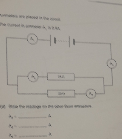 Ammeters are placed in the circuit 
The current in ammeter A, is 0.6A. 
(ii) State the readings on the other three ammeters. 
_ A_2=
A
A_3= _ 
A
A_1= _ 
A