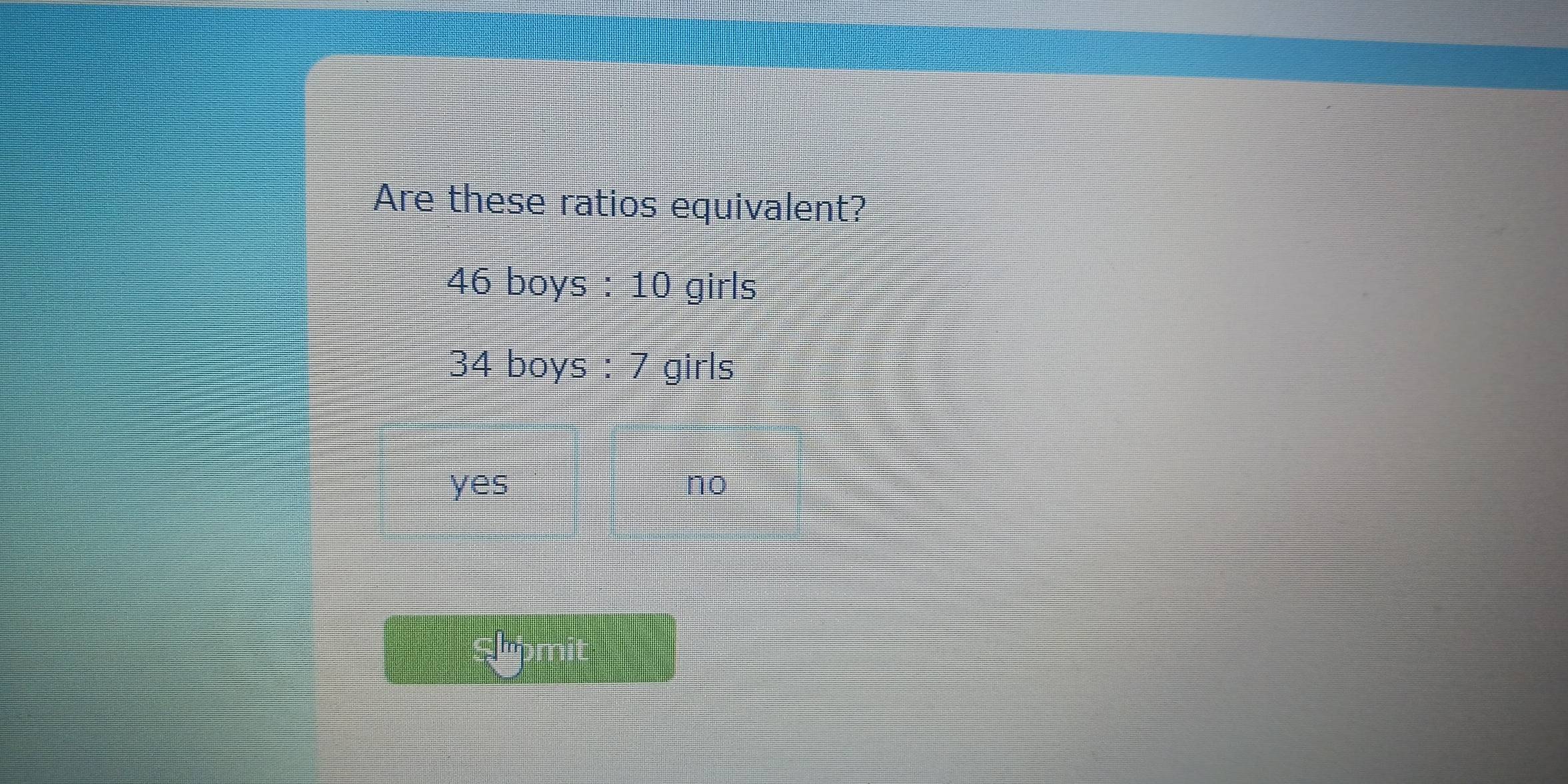 Are these ratios equivalent?
46 boys : 10 girls
34 boys : 7 girls
yes no
Shomit