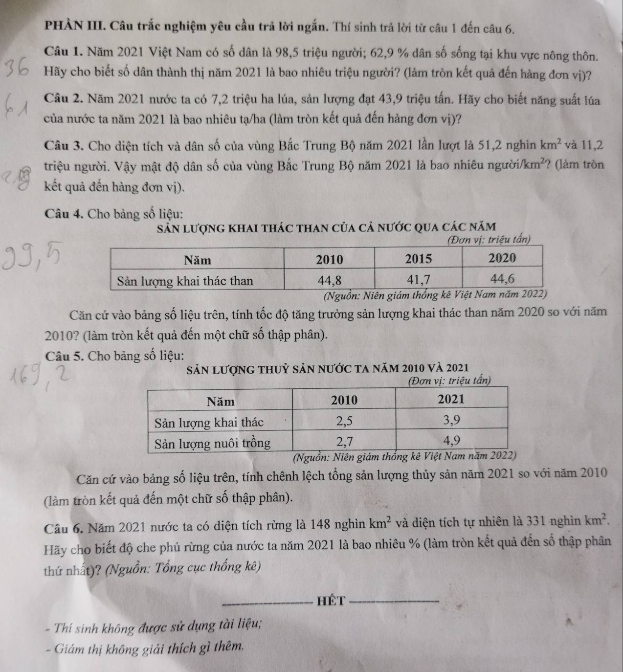 PHÀN III. Câu trắc nghiệm yêu cầu trả lời ngắn. Thí sinh trả lời từ câu 1 đến câu 6.
Câu 1. Năm 2021 Việt Nam có số dân là 98,5 triệu người; 62,9 % dân số sống tại khu vực nông thôn.
Hãy cho biết số dân thành thị năm 2021 là bao nhiêu triệu người? (làm tròn kết quả đến hàng đơn vị)?
Câu 2. Năm 2021 nước ta có 7,2 triệu ha lúa, sản lượng đạt 43,9 triệu tấn. Hãy cho biết năng suất lúa
của nước ta năm 2021 là bao nhiêu tạ/ha (làm tròn kết quả đến hàng đơn vị)?
Câu 3. Cho diện tích và dân số của vùng Bắc Trung Bộ năm 2021 lần lượt là 51,2 nghìn km^2 và 11,2
triệu người. Vậy mật độ dân số của vùng Bắc Trung Bộ năm 2021 là bao nhiêu người/ /km^2 ? (làm tròn
kết quả đến hàng đơn vị).
Câu 4. Cho bảng số liệu:
sẵn lượng khai thác than của cả nước qua các năm
Căn cứ vào bảng số liệu trên, tính tốc độ tăng trưởng sản lượng khai thác than năm 2020 so với năm
2010? (làm tròn kết quả đến một chữ số thập phân).
Câu 5. Cho bảng số liệu:
Sản lượng thuỷ sản nước ta năm 2010 và 2021
ồn: Niên 
Căn cứ vào bảng số liệu trên, tính chênh lệch tổng sản lượng thủy sản năm 2021 so với năm 2010
(làm tròn kết quả đến một chữ số thập phân).
Câu 6. Năm 2021 nước ta có diện tích rừng là 148 nghìn km^2 và diện tích tự nhiên là 331 nghìn km^2.
Hãy cho biết độ che phủ rừng của nước ta năm 2021 là bao nhiêu % (làm tròn kết quả đến số thập phân
thứ nhất)? (Nguồn: Tổng cục thống kê)
_HÉT_
- Thí sinh không được sử dụng tài liệu;
- Giám thị không giải thích gì thêm.