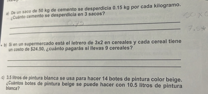 De un saco de 50 kg de cemento se desperdicia 0.15 kg por cada kilogramo. 
_ 
¿Cuánto cemento se desperdicia en 3 sacos? 
_ 
* b) Si en un supermercado está el letrero de 3* 2 en cereales y cada cereal tiene 
un costo de $24.50, ¿cuánto pagarás si llevas 9 cereales? 
_ 
_ 
c) 3.5 litros de pintura blanca se usa para hacer 14 botes de pintura color beige. 
¿Cuántos botes de pintura beige se puede hacer con 10.5 litros de pintura 
blanca?