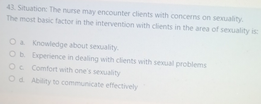 Situation: The nurse may encounter clients with concerns on sexuality.
The most basic factor in the intervention with clients in the area of sexuality is:
a. Knowledge about sexuality.
b. Experience in dealing with clients with sexual problems
c. Comfort with one's sexuality
d. Ability to communicate effectively