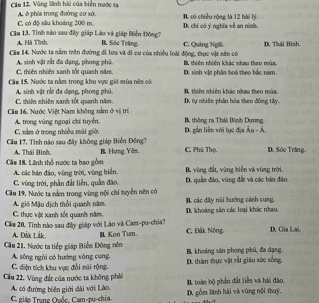 Vùng lãnh hải của biển nước ta
A. ở phía trong đường cơ sở. B. có chiều rộng là 12 hải lý.
C. có độ sâu khoảng 200 m. D. chỉ có ý nghĩa về an ninh.
Câu 13. Tỉnh nào sau đây giáp Lào và giáp Biển Đông?
A. Hà Tĩnh. B. Sóc Trăng. C. Quảng Ngãi. D. Thái Bình.
Câu 14. Nước ta nằm trên đường di lưu và di cư của nhiều loài động, thực vật nên có
A. sinh vật rất đa dạng, phong phú. B. thiên nhiên khác nhau theo mùa.
C. thiên nhiên xanh tốt quanh năm. D. sinh vật phân hoá theo bắc nam.
Câu 15. Nước ta nằm trong khu vực gió mùa nên có
A. sinh vật rất đa dạng, phong phú. B. thiên nhiên khác nhau theo mùa.
C. thiên nhiên xanh tốt quanh năm. D. tự nhiên phân hóa theo đông tây.
Câu 16. Nước Việt Nam không nằm ở vị trí
A. trong vùng ngoại chí tuyến. B thông ra Thái Bình Dương.
C. nằm ở trong nhiều múi giờ. D. gắn liền với lục địa Âu - Á.
Câu 17. Tinh nào sau đây không giáp Biển Đông?
A. Thái Bình. B. Hưng Yên. C. Phú Thọ. D. Sóc Trăng.
Câu 18. Lãnh thổ nước ta bao gồm
A. các bán đảo, vùng trời, vùng biển.  B. vùng đất, vùng biển và vùng trời.
C. vùng trời, phần đất liền, quần đảo. D. quần đảo, vùng đất và các bán đảo.
Câu 19. Nước ta nằm trong vùng nội chí tuyến nên có
A. gió Mậu dịch thổi quanh năm. B. các dãy núi hướng cánh cung.
C. thực vật xanh tốt quanh năm. D. khoáng sản các loại khác nhau.
Câu 20. Tỉnh nào sau đây giáp với Lào và Cam-pu-chia?
A. Đắk Lắk. B. Kon Tum.
C. Đắk Nông. D. Gia Lai.
Câu 21. Nước ta tiếp giáp Biển Đông nên
B. khoáng sản phong phú, đa dạng.
A. sông ngòi có hướng vòng cung.
D. thảm thực vật rất giàu sức sống.
C. diện tích khu vực đồi núi rộng.
Câu 22. Vùng đất của nước ta không phải
B. toàn bộ phần đất liền và hải đảo.
A. có đường biên giới dài với Lào.
D. gồm lãnh hải và vùng nội thuỷ.
C. giáp Trung Quốc, Cam-pu-chia.