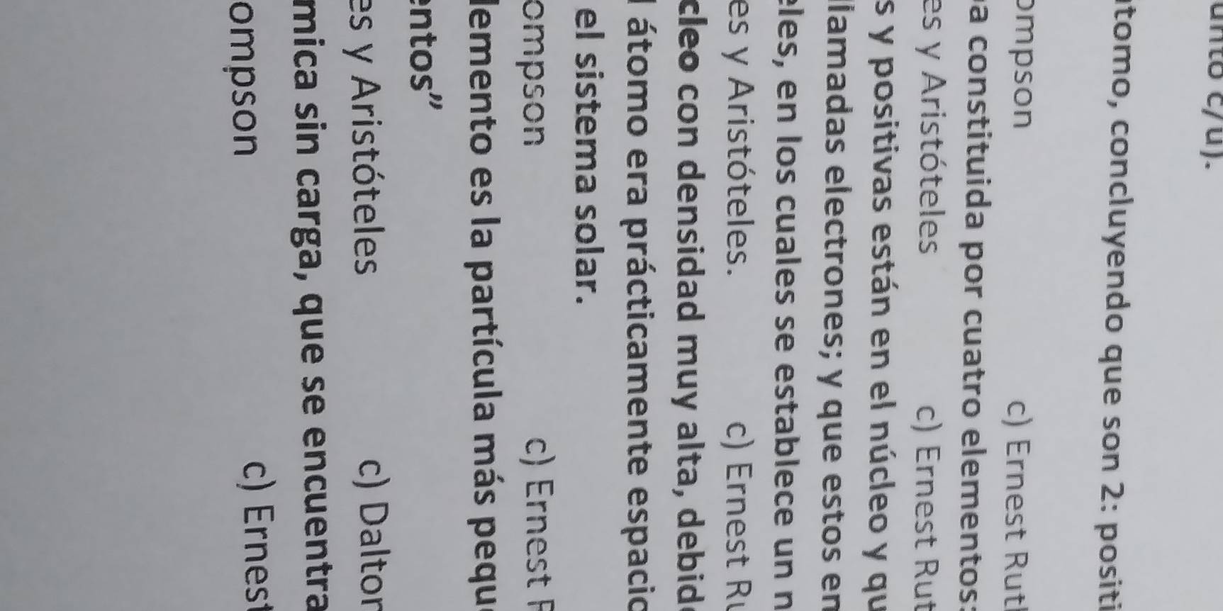 unto c/u).
tomo, concluyendo que son 2: positi
ompson c) Ernest Rut
a constituida por cuatro elementos:
es y Aristóteles c) Ernest Rut
s y positivas están en el núcleo y qu
llamadas electrones; y que estos en
èles, en los cuales se establece un n
es y Aristóteles. c) Ernest R
cleo con densidad muy alta, debide
I átomo era prácticamente espacio
el sistema solar.
ompson c) Ernest F
demento es la partícula más pequ
entos"
es y Aristóteles c) Daltor
mica sin carga, que se encuentra
ompson
c) Ernest