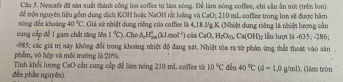 Nescafe đã sản xuất thành công lon coffee tự làm nóng. Để làm nóng coffee, chỉ cần ấn nút (trên lon) 
để trộn nguyên liệu gồm dung dịch KOH hoặc NaOH rất loãng và CaO; 210 mL coffee trong lon sẽ được hâm 
nóng đến khoảng 40°C s.Giả sử nhiệt dung riêng của coffee là 4, 18 J/g. K (Nhiệt dung riêng là nhiệt lượng cần 
cung cấp để 1 gam chất tăng lên 1°C)..Cho △ _fH_(298)^0(kJ.mol^(-1)) củá CaO, H_2O_(l), Ca(OH)_2 lần lượt là -635; -286;
-985; các giá trị này không đổi trong khoảng nhiệt độ đang xét. Nhiệt tỏa ra từ phản ứng thất thoát vào sản 
phẩm, vỏ hộp và môi trường là 20%. 
Tính khối lượng CaO cần cung cấp để làm nóng 210 mL coffee từ 1.0°C đến 40°C(d=1,0g/ml). (làm tròn 
đến phần nguyên).