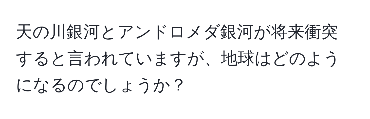 天の川銀河とアンドロメダ銀河が将来衝突すると言われていますが、地球はどのようになるのでしょうか？