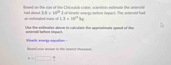 Based on the size of the Chicxulub crater, scientists estimate the asteroid 
had about 3.0* 10^(23)J of kinetic energy before impact. The asteroid had 
an estimated mass of 1.3* 10^(15)kg. 
Use the estimates above to calculate the approximate speed of the 
asteroid before impact. 
Kinetic energy equation 
Round your answer to the nearest thousand.
v=□  m/s 