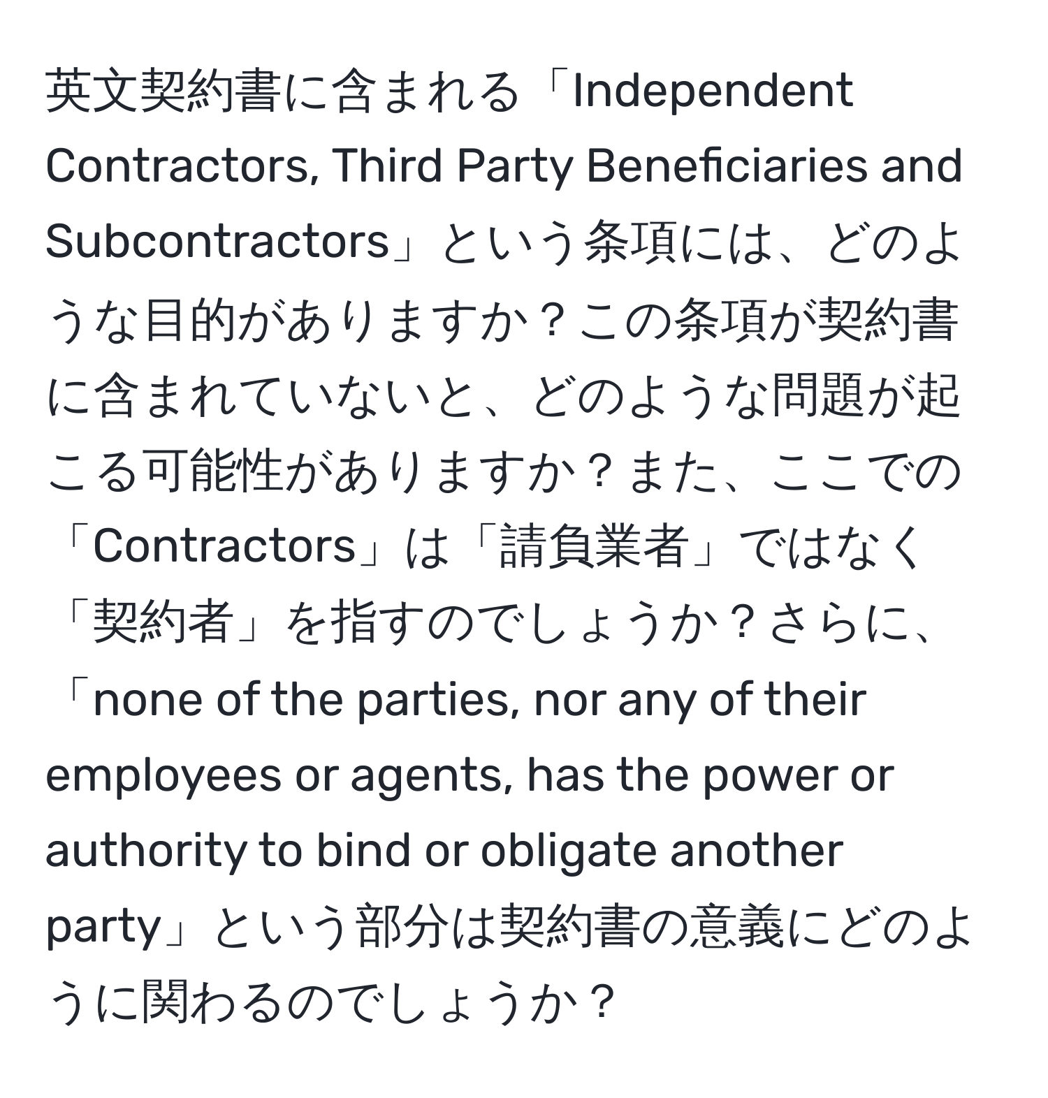 英文契約書に含まれる「Independent Contractors, Third Party Beneficiaries and Subcontractors」という条項には、どのような目的がありますか？この条項が契約書に含まれていないと、どのような問題が起こる可能性がありますか？また、ここでの「Contractors」は「請負業者」ではなく「契約者」を指すのでしょうか？さらに、「none of the parties, nor any of their employees or agents, has the power or authority to bind or obligate another party」という部分は契約書の意義にどのように関わるのでしょうか？