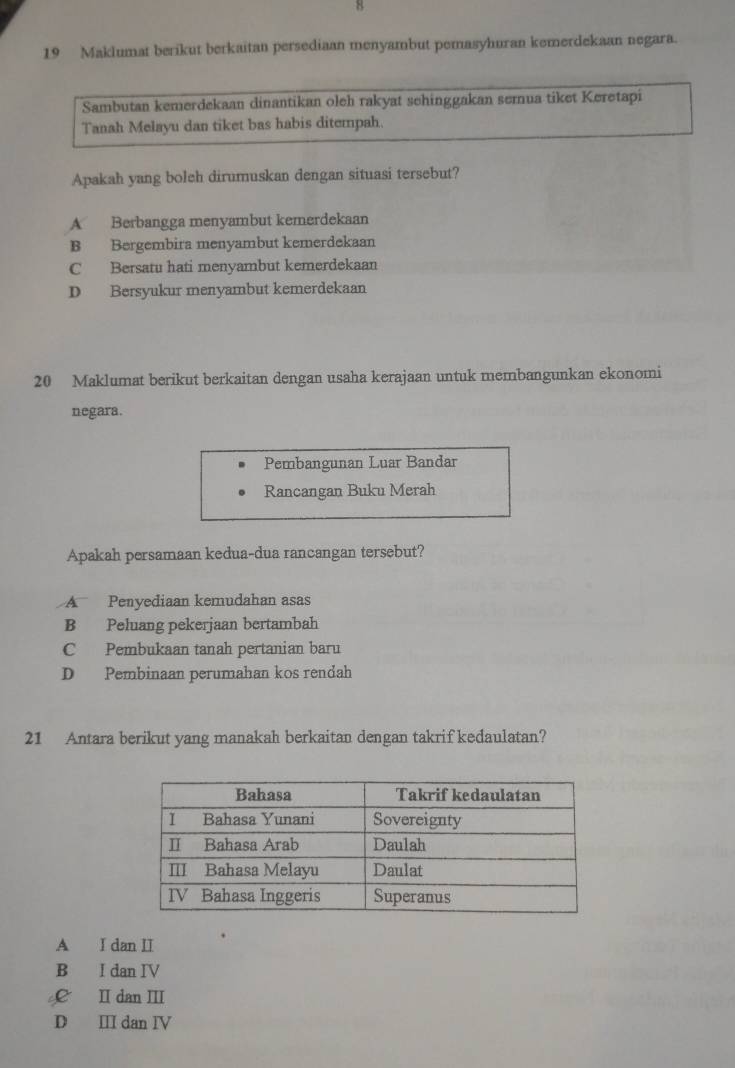 8
19 Maklumat berikut berkaitan persediaan menyambut pemasyhuran kemerdekaan negara.
Sambutan kemerdekaan dinantikan oleh rakyat sehinggakan semnua tiket Keretapi
Tanah Melayu dan tiket bas habis ditempah.
Apakah yang boleh dirumuskan dengan situasi tersebut?
A Berbangga menyambut kemerdekaan
B Bergembira menyambut kemerdekaan
C Bersatu hati menyambut kemerdekaan
D Bersyukur menyambut kemerdekaan
20 Maklumat berikut berkaitan dengan usaha kerajaan untuk membangunkan ekonomi
negara.
Pembangunan Luar Bandar
Rancangan Buku Merah
Apakah persamaan kedua-dua rancangan tersebut?
A Penyediaan kemudahan asas
B Peluang pekerjaan bertambah
C Pembukaan tanah pertanian baru
D Pembinaan perumahan kos rendah
21 Antara berikut yang manakah berkaitan dengan takrif kedaulatan?
A I dan II
B I dan IV
£ I dan Ⅲ
D Ⅲ dan Ⅳ