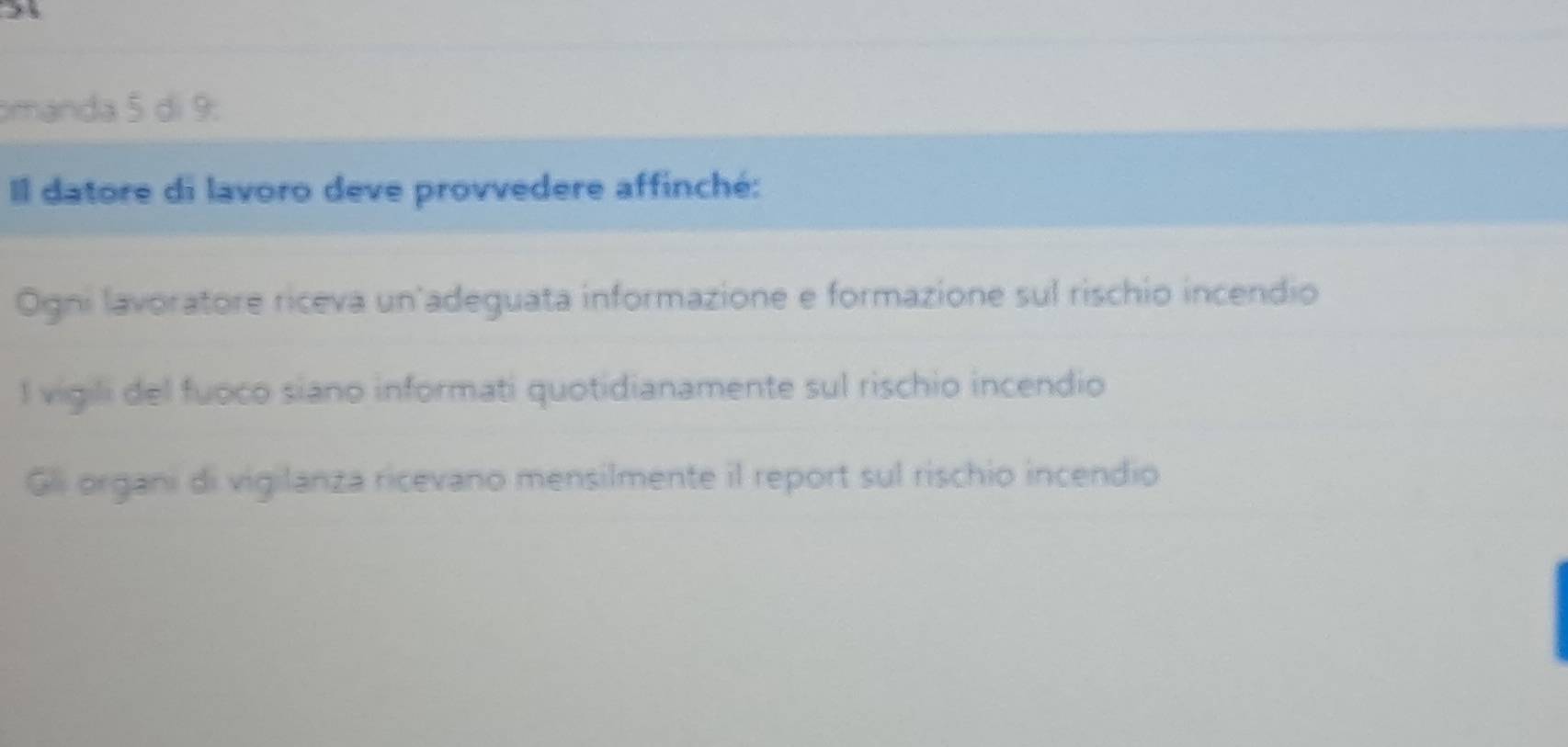 omanda 5 di 9:
Il datore di lavoro deve provvedere affinché:
Ogni lavoratore riceva un adeguata informazione e formazione sul rischio incendio
l vigili del fuoco siano informati quotidianamente sul rischio incendio
Gli organi di vigilanza ricevano mensilmente il report sul rischio incendio