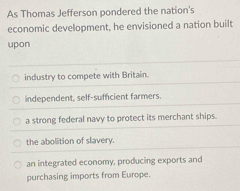 As Thomas Jefferson pondered the nation’s
economic development, he envisioned a nation built
upon
industry to compete with Britain.
independent, self-sufficient farmers.
a strong federal navy to protect its merchant ships.
the abolition of slavery.
an integrated economy, producing exports and
purchasing imports from Europe.