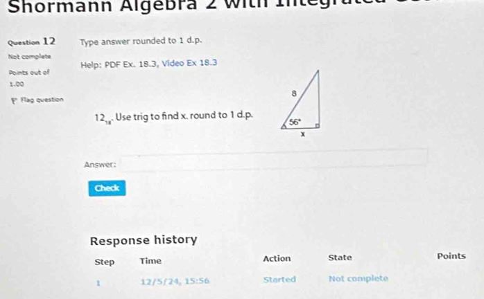 Shormann Algebra 2 With 1
Question 12 Type answer rounded to 1 d.p.
Not complete
Points out of Help: PDF Ex. 18.3, Video Ex 18.3
1.00
Flag question
12_18. Use trig to find x. round to 1 d.p.
Answer:
Check
Response history
Step Time Action State Points
12/5/24, 15:56 Started Not complete