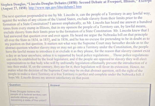 Stephen Douglas, “Lincoln-Douglas Debates (1858): Second Debate at Freeport, Illinois,” Excerpl 
(August 27, 1858): http://www.nps.gov/liho/debate2.htm 
The next question propounded to me by Mr. Lincoln is, can the people of a Territory in any lawful way, 
against the wishes of any citizen of the United States, exclude slavery from their limits prior to the 
formation of a State Constitution? I answer emphatically, as Mr. LincoIn has heard me answer a hundred 
times from every stump in Illinois, that in my opinion the people of a Territory can, by lawful means, 
exclude slavery from their limits prior to the formation of a State Constitution. Mr. Lincoln knew that I 
had answered that question over and over again. He heard me argue the Nebraska bill on that principle 
all over the State in 1854, in 1855, and in 1856, and he has no excuse for pretending to be in doubt as to 
my position on that question. It matters not what way the Supreme Court may hereafter decide as to the 
abstract question whether slavery may or may not go into a Territory under the Constitution, the people 
have the lawful means to introduce it or exclude it as they please, for the reason that slavery cannot exist 
a day or an hour anywhere, unless it is supported by local police regulations..... Those police regulations 
can only be established by the local legislature, and if the people are opposed to slavery they will elect 
representatives to that body who will by unfriendly legislation effectually prevent the introduction of it 
into their midst. If, on the contrary, they are for it, their legislation will favor its extension. Hence, no 
matter what the decision of the Supreme Court may be on that abstract question, still the right of the 
people to make a slave Terrory or a free Territory is perfect and complete under the Nebraska bill. I 
hope Mr. Lincoln deems my answer satisfactory on that point