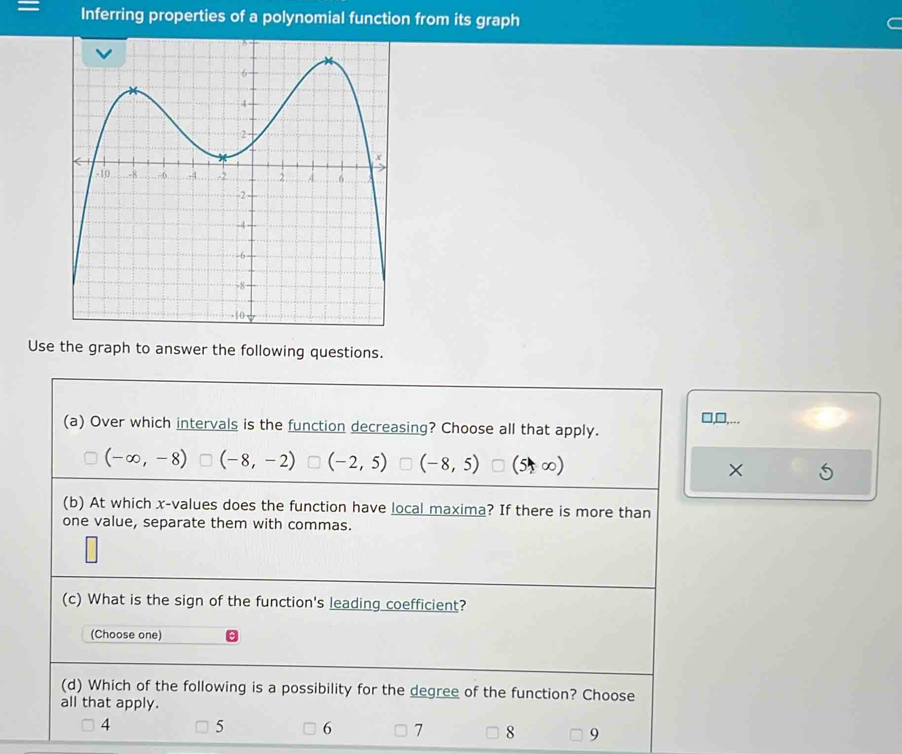 Inferring properties of a polynomial function from its graph
Use the graph to answer the following questions.
□,□,...
(a) Over which intervals is the function decreasing? Choose all that apply.
(-∈fty ,-8) (-8,-2) (-2,5) (-8,5) (5+∞) ×
(b) At which x -values does the function have local maxima? If there is more than
one value, separate them with commas.
(c) What is the sign of the function's leading coefficient?
(Choose one)
(d) Which of the following is a possibility for the degree of the function? Choose
all that apply.
4 5 6 7 8 9