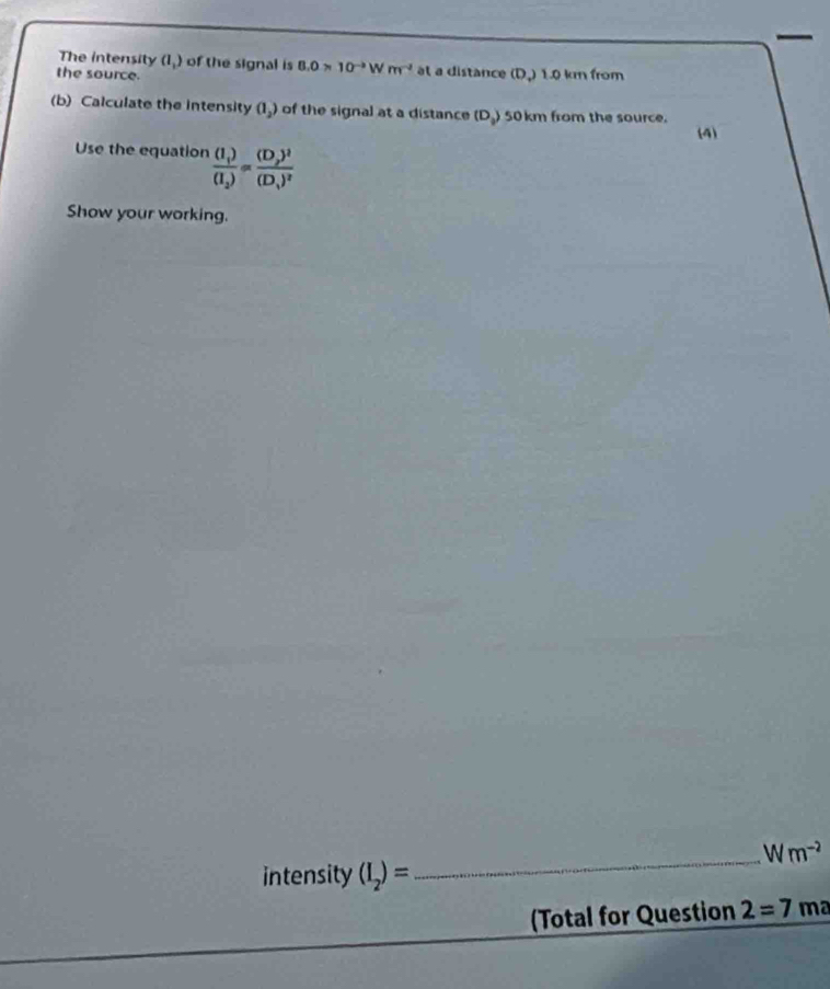 The intensity a_1) of the signal is 8.0* 10^(to)Wm^(-2) at a distance (D,) 1.0 km from 
the source. 
(b) Calculate the intensity (I_2) of the signal at a distance (D_2) 50 km from the source. 
(4) 
Use the equation frac (I_1)(I_2)=frac (D_2)^2(D_1)^2
Show your working. 
_ Wm^(-2)
intensity (I_2)=
(Total for Question 2=7m